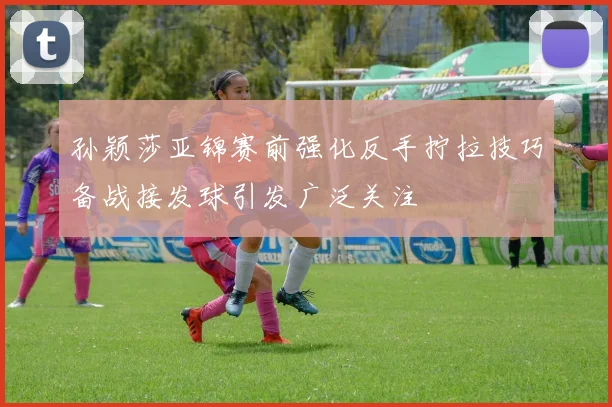 孙颖莎亚锦赛前强化反手拧拉技巧备战接发球引发广泛关注