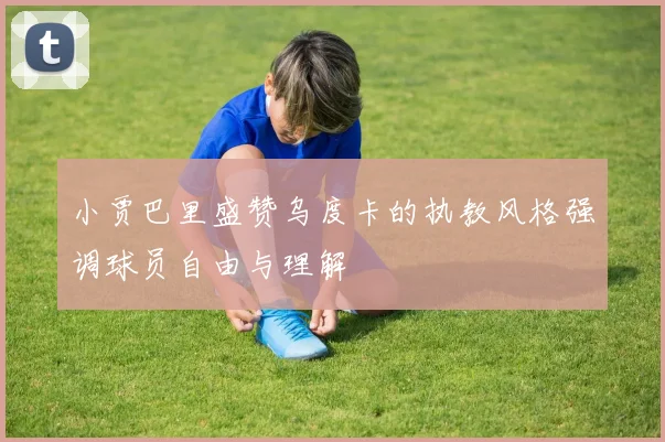 小贾巴里盛赞乌度卡的执教风格强调球员自由与理解