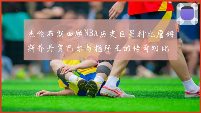 杰伦布朗回顾NBA历史巨星科比詹姆斯乔丹贾巴尔与指环王的传奇对比